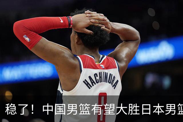 稳了！中国男篮有望大胜日本男篮，5大硬核理由，想输都难